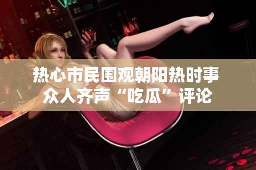 热心市民围观朝阳热时事 众人齐声“吃瓜”评论