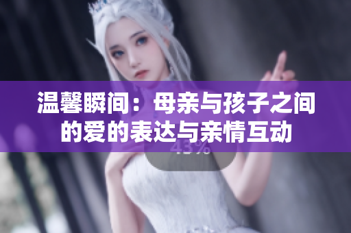 温馨瞬间：母亲与孩子之间的爱的表达与亲情互动
