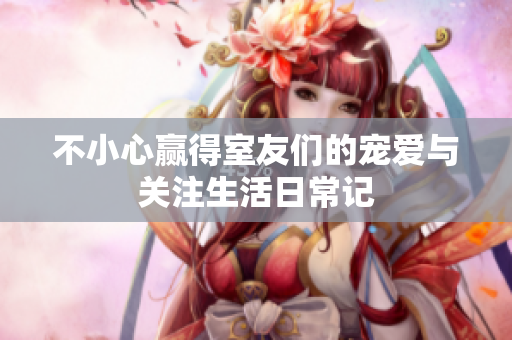 不小心赢得室友们的宠爱与关注生活日常记