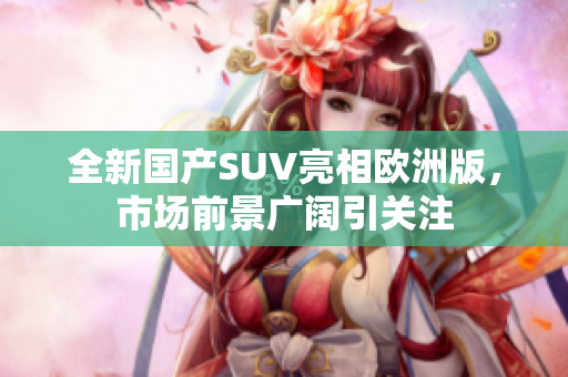 全新国产SUV亮相欧洲版，市场前景广阔引关注