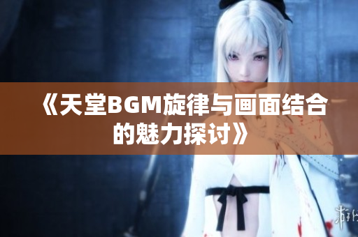 《天堂BGM旋律与画面结合的魅力探讨》