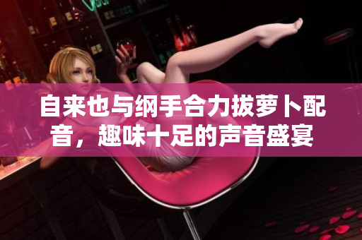 自来也与纲手合力拔萝卜配音，趣味十足的声音盛宴