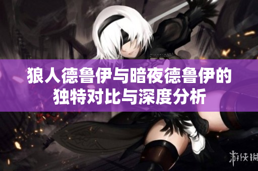 狼人德鲁伊与暗夜德鲁伊的独特对比与深度分析