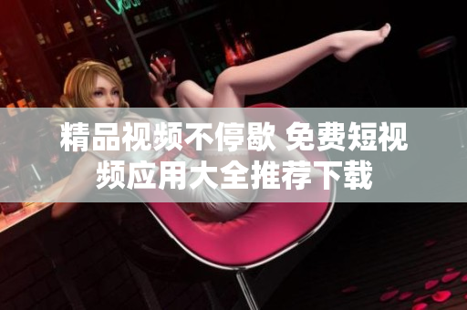精品视频不停歇 免费短视频应用大全推荐下载