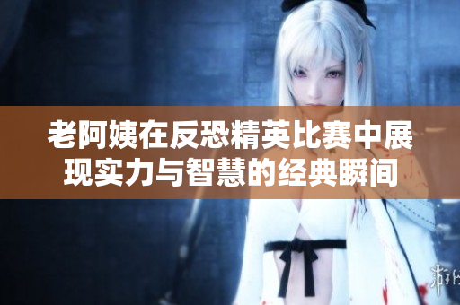 老阿姨在反恐精英比赛中展现实力与智慧的经典瞬间