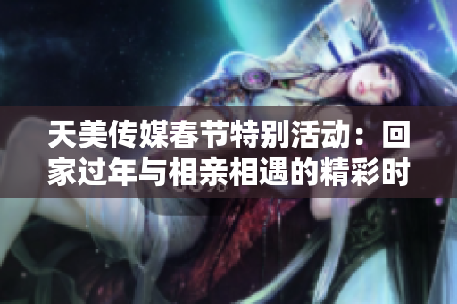 天美传媒春节特别活动：回家过年与相亲相遇的精彩时刻