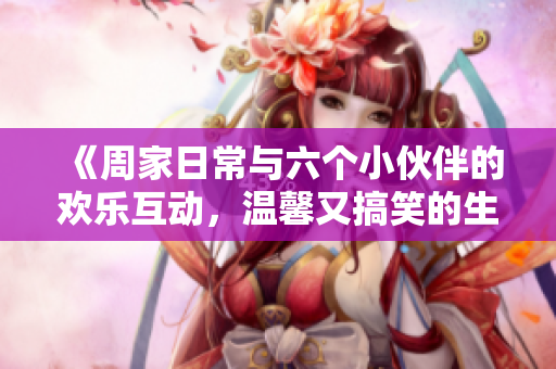 《周家日常与六个小伙伴的欢乐互动，温馨又搞笑的生活片段》