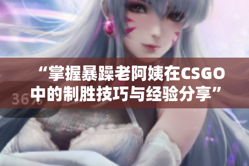 “掌握暴躁老阿姨在CSGO中的制胜技巧与经验分享”