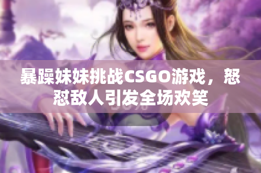 暴躁妹妹挑战CSGO游戏，怒怼敌人引发全场欢笑