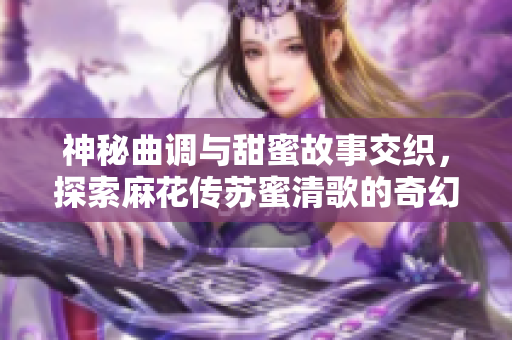 神秘曲调与甜蜜故事交织，探索麻花传苏蜜清歌的奇幻旅程