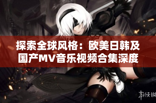 探索全球风格：欧美日韩及国产MV音乐视频合集深度解析
