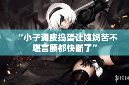 “小子调皮捣蛋让姨妈苦不堪言腰都快断了”