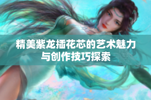精美紫龙插花芯的艺术魅力与创作技巧探索