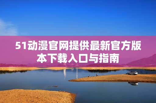 51动漫官网提供最新官方版本下载入口与指南