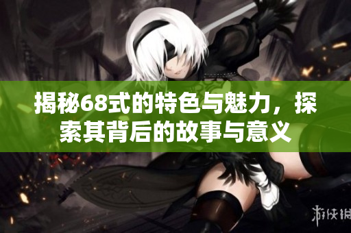揭秘68式的特色与魅力，探索其背后的故事与意义