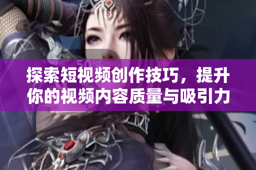 探索短视频创作技巧，提升你的视频内容质量与吸引力