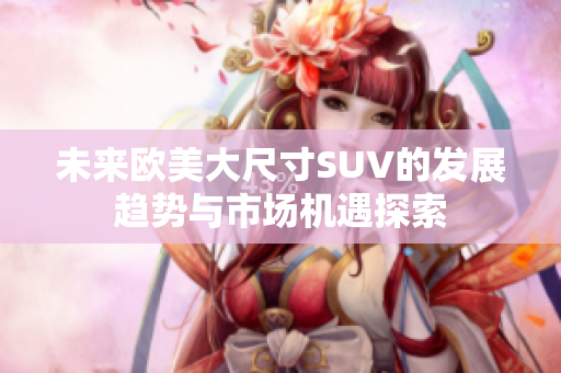 未来欧美大尺寸SUV的发展趋势与市场机遇探索