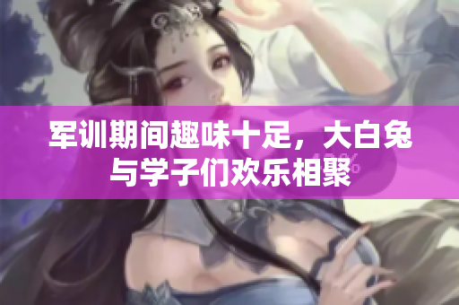 军训期间趣味十足，大白兔与学子们欢乐相聚