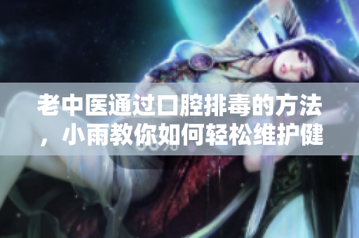 老中医通过口腔排毒的方法，小雨教你如何轻松维护健康