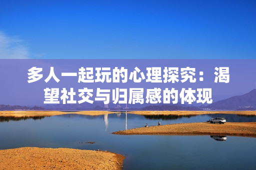 多人一起玩的心理探究：渴望社交与归属感的体现