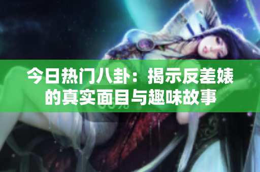 今日热门八卦：揭示反差婊的真实面目与趣味故事