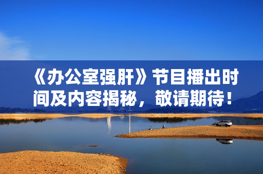 《办公室强肝》节目播出时间及内容揭秘，敬请期待！