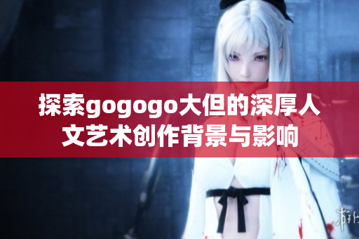 探索gogogo大但的深厚人文艺术创作背景与影响