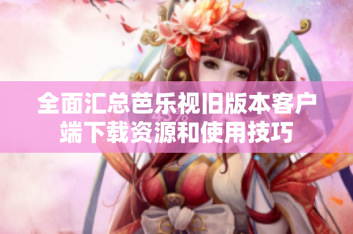 全面汇总芭乐视旧版本客户端下载资源和使用技巧