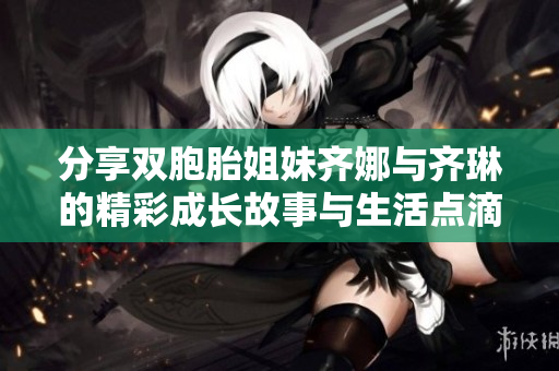 分享双胞胎姐妹齐娜与齐琳的精彩成长故事与生活点滴