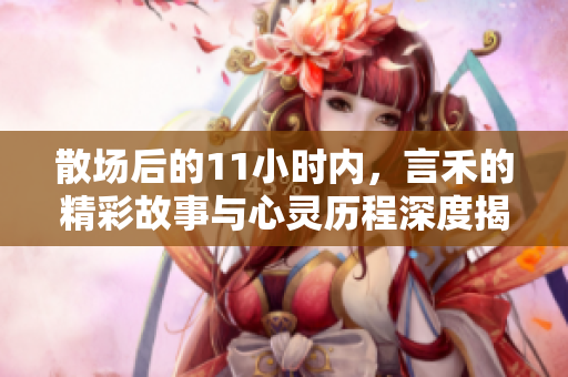 散场后的11小时内，言禾的精彩故事与心灵历程深度揭秘