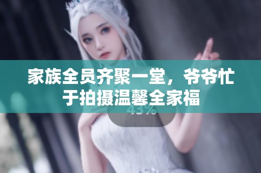 家族全员齐聚一堂，爷爷忙于拍摄温馨全家福