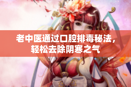 老中医通过口腔排毒秘法，轻松去除阴寒之气