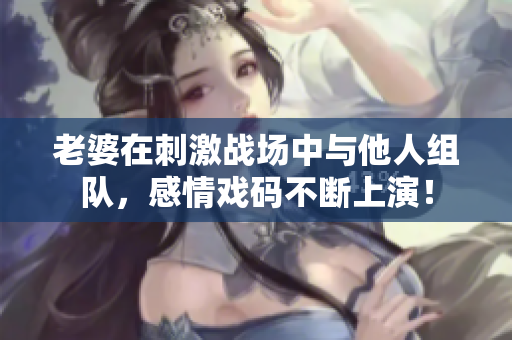 老婆在刺激战场中与他人组队，感情戏码不断上演！