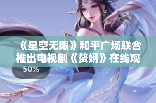 《星空无限》和平广场联合推出电视剧《赘婿》在线观看新体验