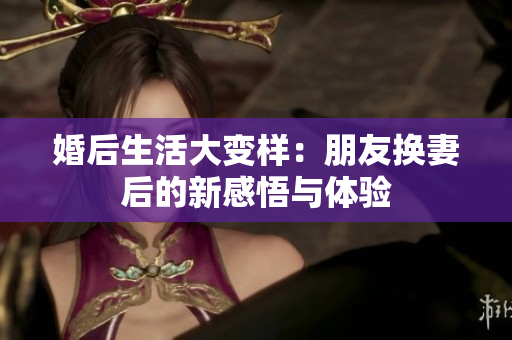 婚后生活大变样：朋友换妻后的新感悟与体验