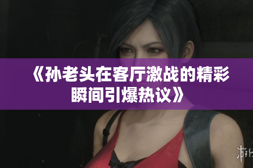 《孙老头在客厅激战的精彩瞬间引爆热议》