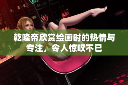 乾隆帝欣赏绘画时的热情与专注，令人惊叹不已