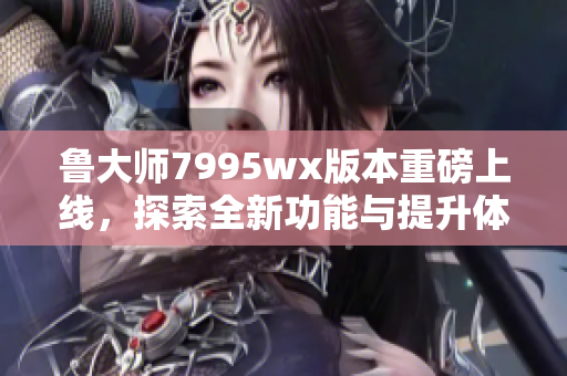 鲁大师7995wx版本重磅上线，探索全新功能与提升体验