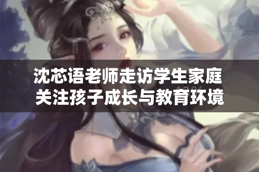 沈芯语老师走访学生家庭 关注孩子成长与教育环境