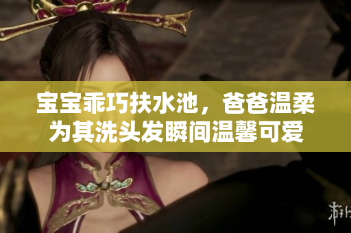 宝宝乖巧扶水池，爸爸温柔为其洗头发瞬间温馨可爱
