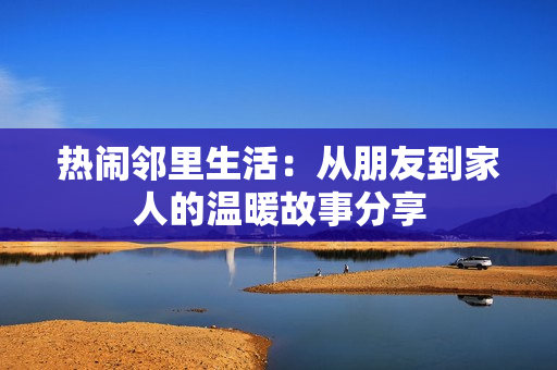 热闹邻里生活：从朋友到家人的温暖故事分享
