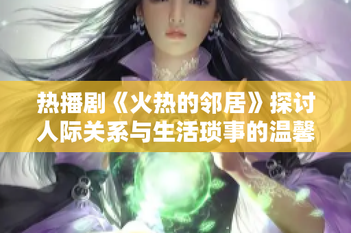 热播剧《火热的邻居》探讨人际关系与生活琐事的温馨故事