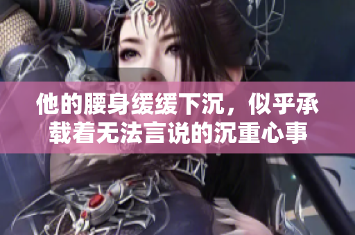 他的腰身缓缓下沉，似乎承载着无法言说的沉重心事