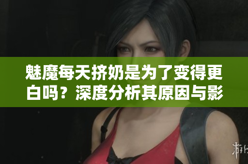 魅魔每天挤奶是为了变得更白吗？深度分析其原因与影响