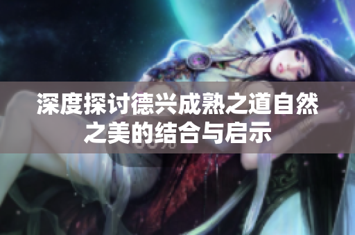 深度探讨德兴成熟之道自然之美的结合与启示