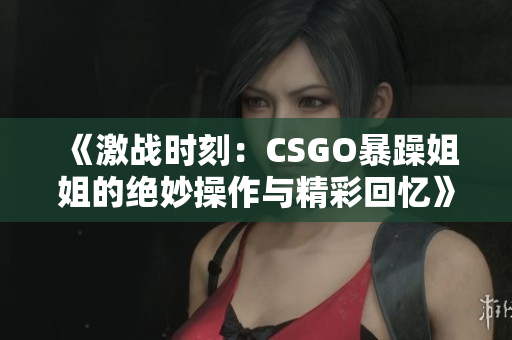《激战时刻：CSGO暴躁姐姐的绝妙操作与精彩回忆》