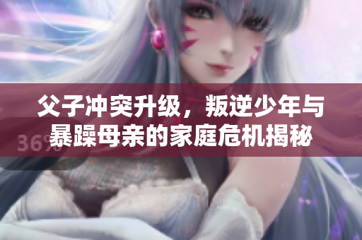 父子冲突升级，叛逆少年与暴躁母亲的家庭危机揭秘