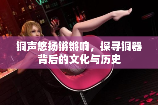 铜声悠扬锵锵响，探寻铜器背后的文化与历史