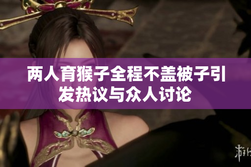 两人育猴子全程不盖被子引发热议与众人讨论