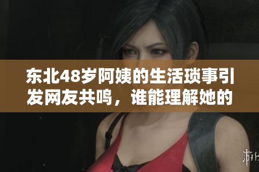 东北48岁阿姨的生活琐事引发网友共鸣，谁能理解她的心声